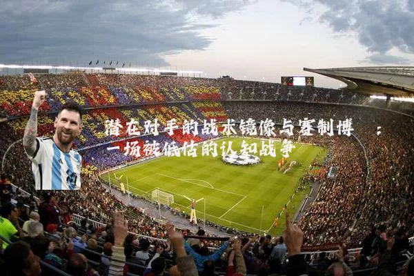 潜在对手的战术镜像与赛制博弈：一场被低估的认知战争